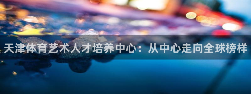 JJB竞技宝官网下载平台是正规平台吗安全吗：天津体育艺术人才